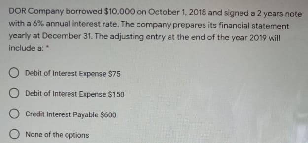DOR Company borrowed $10,000 on October 1, 2018 and signed a 2 years note
with a 6% annual interest rate. The company prepares its financial statement
yearly at December 31. The adjusting entry at the end of the year 2019 will
include a: *
O Debit of Interest Expense $75
O Debit of Interest Expense $150
O Credit Interest Payable $600
O None of the options
