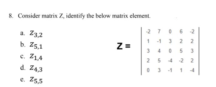 8. Consider matrix Z, identify the below matrix element.
-2 7 0 6
-2
а. Z3,2
1 -1
b. Z5,1
Z =
3
3
c. Z1,4
2
2
-4
-2
d. Z4,3
-4
-1
1
e. Z5,5
2.
3.
4.
3.
