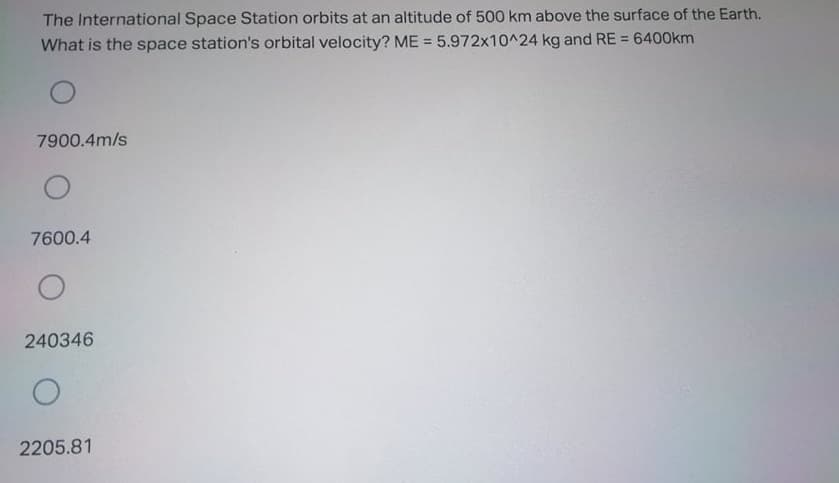 The International Space Station orbits at an altitude of 500 km above the surface of the Earth.
What is the space station's orbital velocity? ME = 5.972x10^24 kg and RE = 6400km
%3D
%3D
7900.4m/s
7600.4
240346
2205.81
