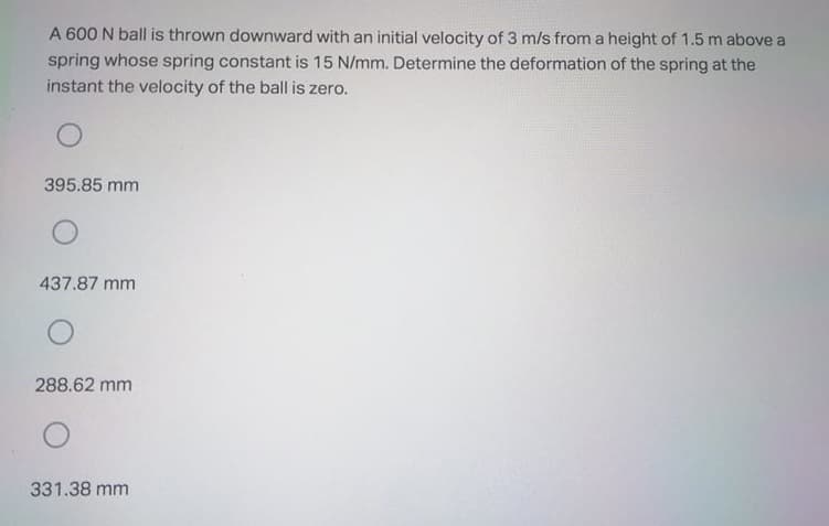 A 600 N ball is thrown downward with an initial velocity of 3 m/s from a height of 1.5 m above a
spring whose spring constant is 15 N/mm. Determine the deformation of the spring at the
instant the velocity of the ball is zero.
395.85 mm
437.87 mm
288.62 mm
331.38 mm
