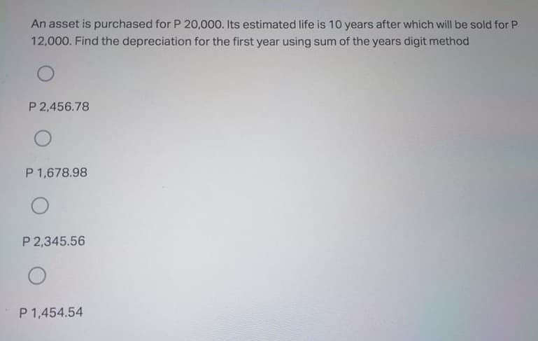 An asset is purchased for P 20,000. Its estimated life is 10 years after which will be sold for P
12,000. Find the depreciation for the first year using sum of the years digit method
P 2,456.78
P 1,678.98
P 2,345.56
P 1,454.54
