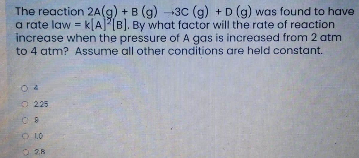 The reaction 2A(g) + B (g) →3C (g) + D (g) was found to have
a rate law = k[A]²[B]. By what factor will the rate of reaction
increase when the pressure of A gas is increased from 2 atm
to 4 atm? Assume all other conditions are held constant.
%3D
2.25
9.
1.0
2.8
