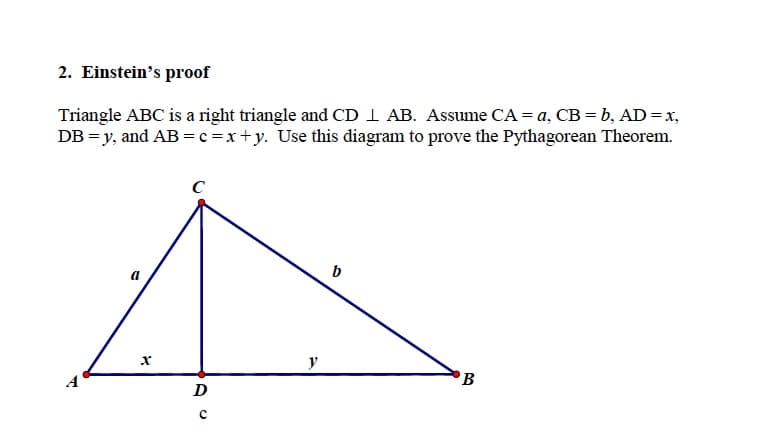 2. Einstein's proof
Triangle ABC is a right triangle and CD I AB. Assume CA = a, CB = b, AD=x,
DB = y, and AB =c =x+y. Use this diagram to prove the Pythagorean Theorem.
C
y
B
D
