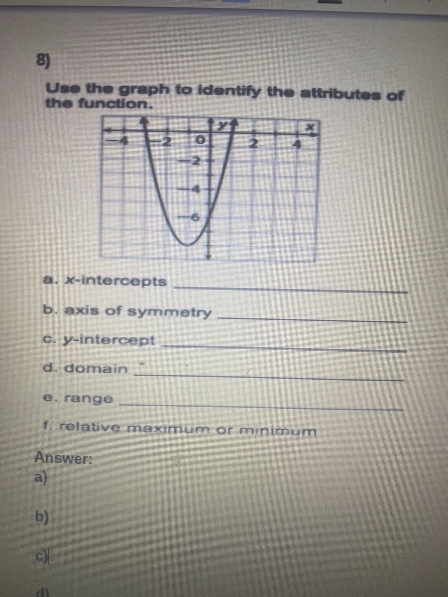 8)
Use the graph to identify the attributes of
the function.
-4
a. x-intercepts
b. axis of symmetry
c. y-intercept
d. domain
e. range
f. relative maximum or mninimum
Answer:
a)
b)
