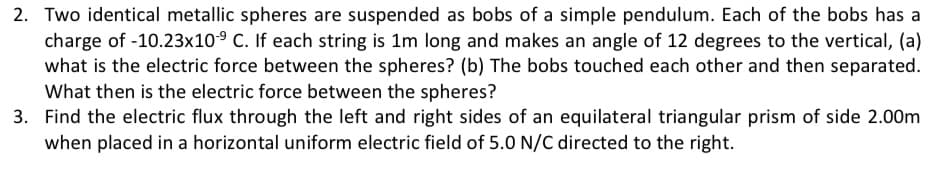 2. Two identical metallic spheres are suspended as bobs of a simple pendulum. Each of the bobs has a
charge of -10.23x10° C. If each string is 1m long and makes an angle of 12 degrees to the vertical, (a)
what is the electric force between the spheres? (b) The bobs touched each other and then separated.
What then is the electric force between the spheres?
3. Find the electric flux through the left and right sides of an equilateral triangular prism of side 2.00m
when placed in a horizontal uniform electric field of 5.0 N/C directed to the right.
