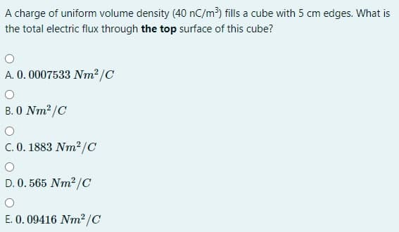 A charge of uniform volume density (40 nC/m³) fills a cube with 5 cm edges. What is
the total electric flux through the top surface of this cube?
A. 0.0007533 Nm²/C
B. 0 Nm2/C
C. 0. 1883 Nm2/C
D. 0. 565 Nm2 /C
E. 0. 09416 Nm²/C
