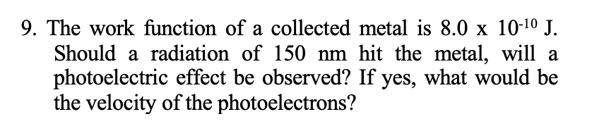 9. The work function of a collected metal is 8.0 x 10-10 J.
Should a radiation of 150 nm hit the metal, will a
photoelectric effect be observed? If yes, what would be
the velocity of the photoelectrons?
