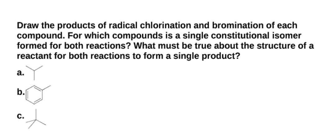 Draw the products of radical chlorination and bromination of each
compound. For which compounds is a single constitutional isomer
formed for both reactions? What must be true about the structure of a
reactant for both reactions to form a single product?
а.
b.
С.
