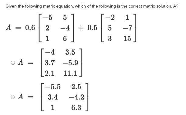 Given the following matrix equation, which of the following is the correct matrix solution, A?
-5
-2
1
A = 0.6
-4|+ 0.5
5
-7
3
15
-4
3.5
O A =
3.7
-5.9
[2.1
11.1
-5.5
2.5
O A =
3.4
-4.2
1
6.3
