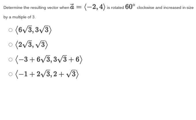 Determine the resulting vector when a =
(-2, 4) is rotated 60° clockwise and increased in size
by a multiple of 3.
o (6/3, 3/3)
o (2/3, /3)
o (-3+6v3,3/3+ 6)
o (-1+2v3,2+ v3)
