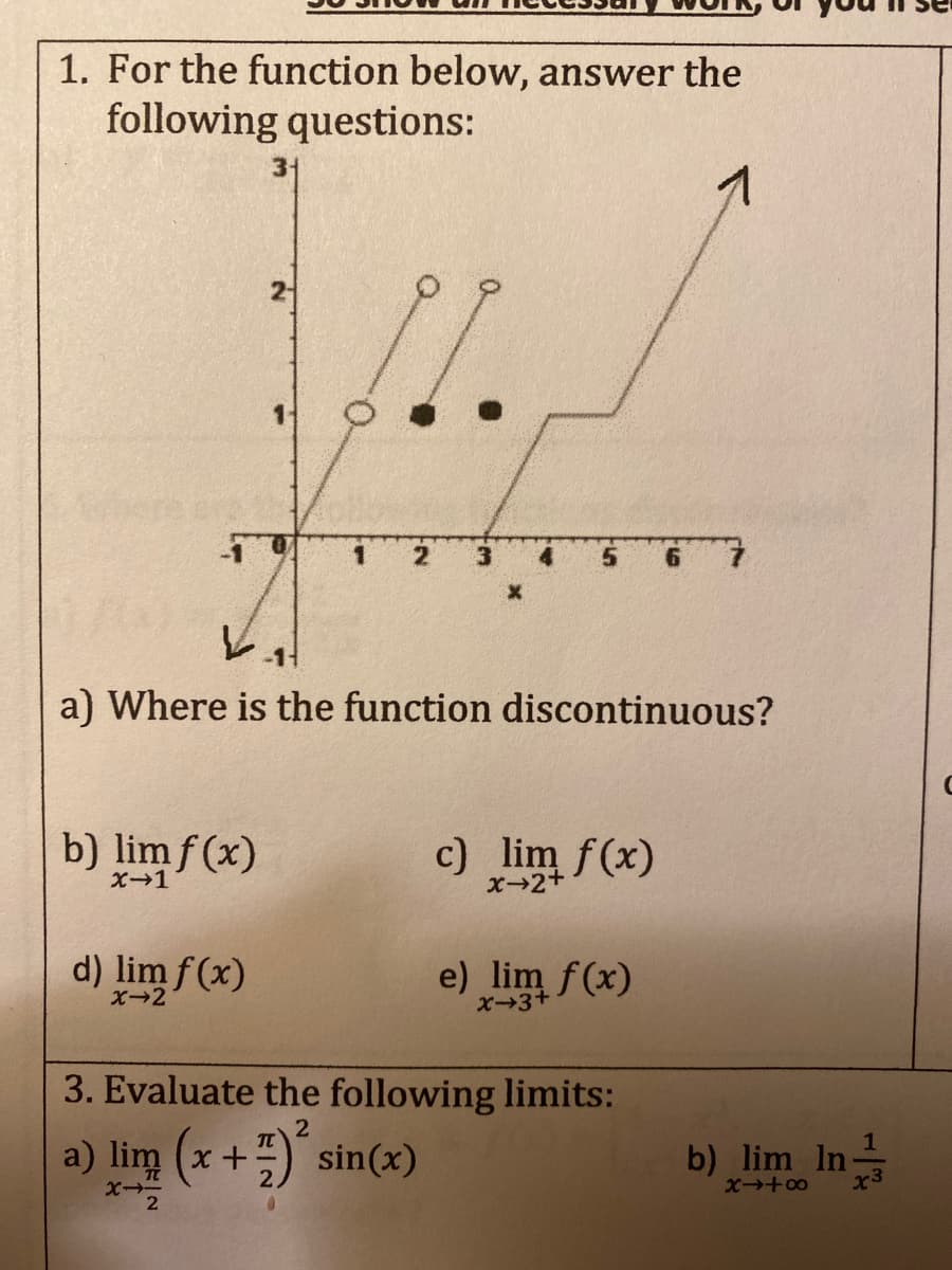 1. For the function below, answer the
following questions:
31
1
a) Where is the function discontinuous?
b) lim f (x)
c) lim f(x)
X1
X-2+
d) lim f(x)
e) lim f(x)
X-2
X3+
3. Evaluate the following limits:
2
a) lim (x+) sin(x)
b) lim In-
1
X +00
O.
