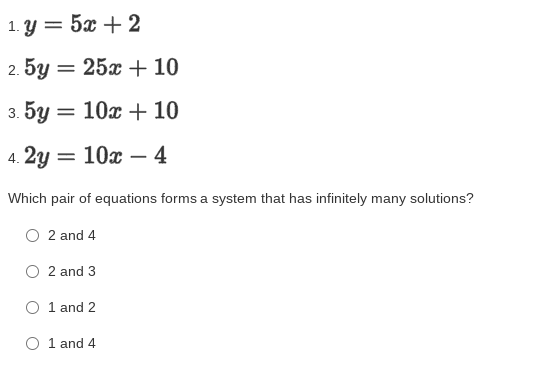 1. Y = 5x + 2
2. 5y = 25x + 10
%3D
3. 5y = 10x + 10
4. 2y = 10x – 4
Which pair of equations forms a system that has infinitely many solutions?
2 and 4
2 and 3
O 1 and 2
O 1 and 4
