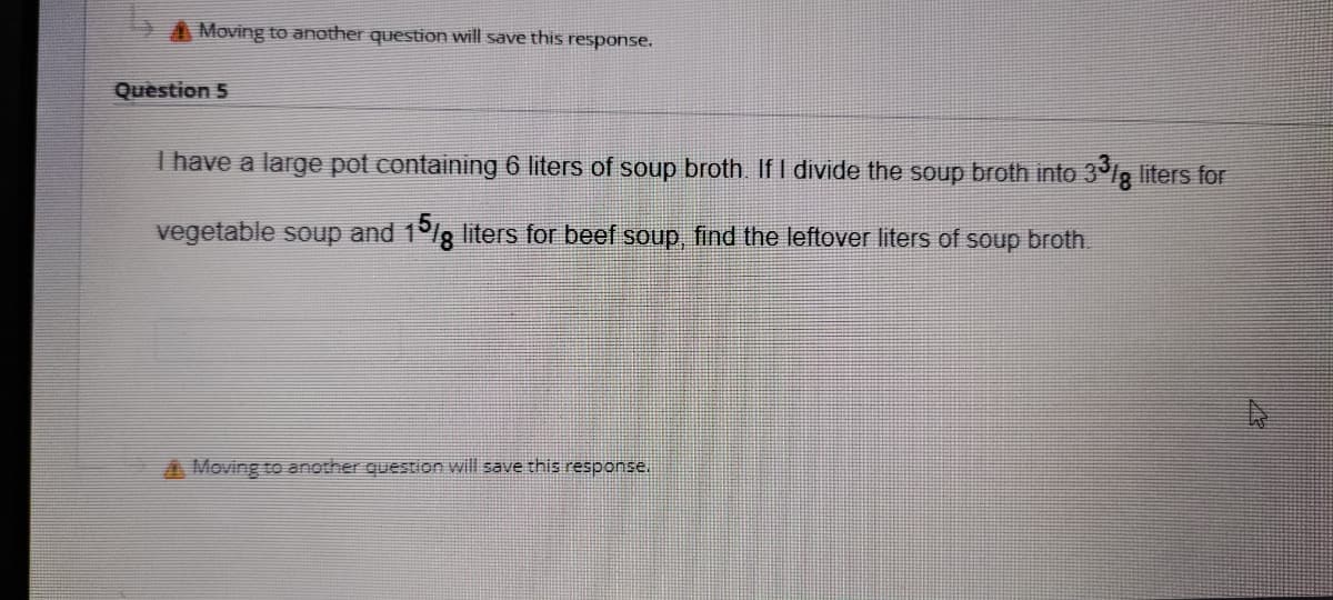 A Moving to another question will save this response.
Question 5
I have a large pot containing 6 liters of soup broth If I divide the soup broth into 3°lg liters for
vegetable soup and 1°/g liters for beef soup, find the leftover liters of soup broth.
A Moving to another question will save this response.
