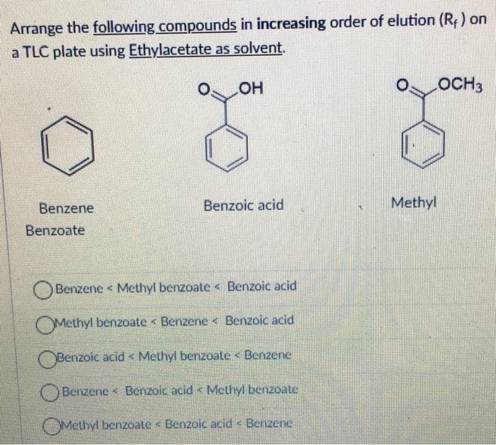 Arrange the following compounds in increasing order of elution (R) on
a TLC plate using Ethylacetate as solvent.
HO
OCH3
Benzene
Benzoic acid
Methyl
Benzoate
Benzene < Methyl benzoate < Benzoic acid
OMethyl benzoate < Benzene Benzoic acid
OBenzoic acid < Methyl benzoate < Benzene
OBenzene < Benzoic acid < Methyl benzoate
OMethyl benzoate < Benzoic acid < Benzene
