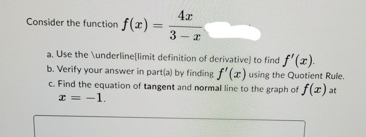 4x
Consider the function f(x)
3 x
a. Use the \underline{limit definition of derivative) to find f'(x).
b. Verify your answer in part(a) by finding f (r) using the Quotient Rule.
c. Find the equation of tangent and normal line to the graph of f(x) at
x = -1.
