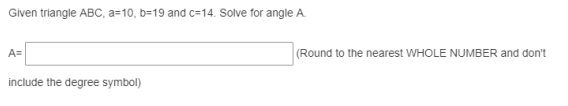 Given triangle ABC, a=10, b=19 and c=14. Solve for angle A.
A=
(Round to the nearest WHOLE NUMBER and don't
include the degree symbol)
