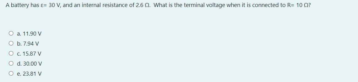 A battery has ɛ= 30 V, and an internal resistance of 2.6 Q. What is the terminal voltage when it is connected to R= 10 O?
O a. 11.90 V
O b. 7.94 V
O c. 15.87 V
O d. 30.00 V
O e. 23.81 V
