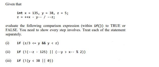 Given that
int x =
135, y = 38, z = 5;
z = ++x - y-- / --z;
evaluate the following comparison expression (within if()) to TRUE or
FALSE. You need to show every step involves. Treat each of the statement
separately.
(i)
if (z/3 <= y && y < z)
(ii)
if (!(--z - 125) || (--y > x-- % 2))
(iii)
if (!(y < 38 || 0))
