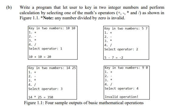 (b)
Write a program that let user to key in two integer numbers and perform
calculation by selecting one of the math's operators (+, -, * and /) as shown in
Figure 1.1. *Note: any number divided by zero is invalid.
Key in two numbers: 10 10
1. +
2.
3.
4./
Select operator: 1
Key in two numbers: 57
1. +
2. -
3. *
4. /
Select operator: 2
10 + 10 = 20
5- 7 = -2
Key in two numbers: 14 25
1. +
2. -
3. *
4. /
Select operator: 3
Key in two numbers: 9 0
1. +
2. -
3. *
4. /
Select operator: 4
Invalid operation!
14 25 = 350
Figure 1.1: Four sample outputs of basic mathematical operations
