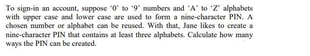 To sign-in an account, suppose '0' to '9' numbers and 'A' to 'Z' alphabets
with upper case and lower case are used to form a nine-character PIN. A
chosen number or alphabet can be reused. With that, Jane likes to create a
nine-character PIN that contains at least three alphabets. Calculate how many
ways the PIN can be created.
