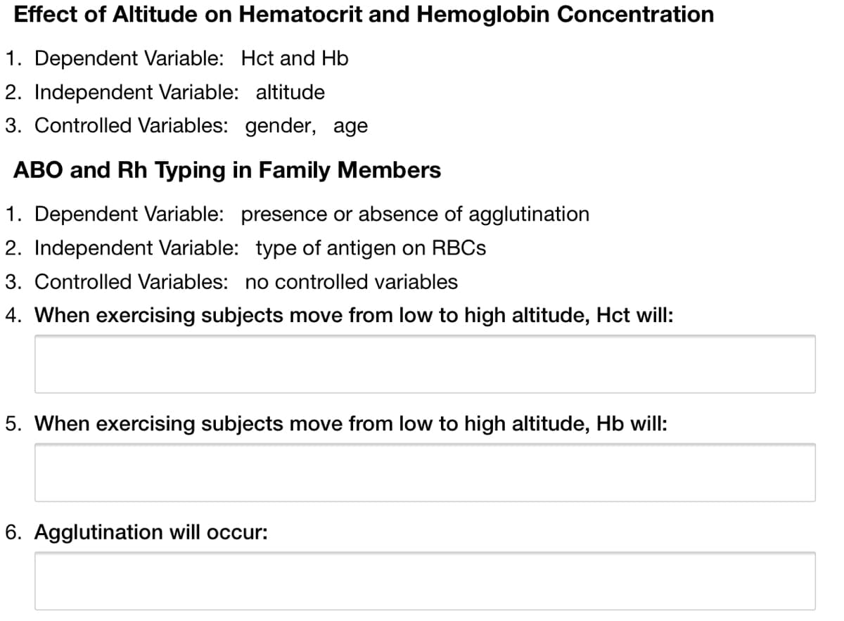 Effect of Altitude on Hematocrit and Hemoglobin Concentration
1. Dependent Variable: Hct and Hb
2. Independent Variable: altitude
3. Controlled Variables: gender, age
ABO and Rh Typing in Family Members
1. Dependent Variable: presence or absence of agglutination
2. Independent Variable: type of antigen on RBCS
3. Controlled Variables: no controlled variables
4. When exercising subjects move from low to high altitude, Hct will:
5. When exercising subjects move from low to high altitude, Hb will:
6. Agglutination will occur:
