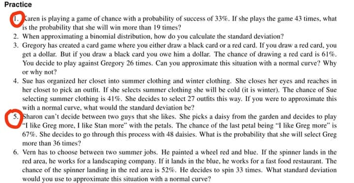 Practice
Karen is playing a game of chance with a probability of success of 33%. If she plays the game 43 times, what
is the probability that she will win more than 19 times?
2. When approximating a binomial distribution, how do you calculate the standard deviation?
3. Gregory has created a card game where you either draw a black card or a red card. If you draw a red card, you
get a dollar. But if you draw a black card you owe him a dollar. The chance of drawing a red card is 61%.
You decide to play against Gregory 26 times. Can you approximate this situation with a normal curve? Why
or why not?
4. Sue has organized her closet into summer clothing and winter clothing. She closes her eyes and reaches in
her closet to pick an outfit. If she selects summer clothing she will be cold (it is winter). The chance of Sue
selecting summer clothing is 41%. She decides to select 27 outfits this way. If you were to approximate this
with a normal curve, what would the standard deviation be?
5. Sharon can't decide between two guys that she likes. She picks a daisy from the garden and decides to play
"I like Greg more, I like Stan more" with the petals. The chance of the last petal being "I like Greg more" is
67%. She decides to go through this process with 48 daisies. What is the probability that she will select Greg
more than 36 times?
6. Vern has to choose between two summer jobs. He painted a wheel red and blue. If the spinner lands in the
red area, he works for a landscaping company. If it lands in the blue, he works for a fast food restaurant. The
chance of the spinner landing in the red area is 52%. He decides to spin 33 times. What standard deviation
would you use to approximate this situation with a normal curve?
