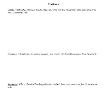 Problem 3
Clkim, Whar makes chomical bonding she sase wite reat-fe satuations? State your answer i
one (1) sentesce only.
Evidence What lines in the articde suyert your elaim? Cite four(4) sentences from the articke.
Keneenine, Why is chenical honding related tn realiny? Sate your anwer in frar(t) sentences
oniy.
