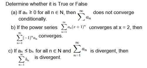 Determine whether it is True or False
(a) If an 20 for all n e N, then
conditionally.
does not converge
an
b) If the power series n(r+ 1)" converges at x = 2, then
n=1
E-1)"a, converges.
n=1
Σ
c) If an S bn for all n eN and
An is divergent, then
Eb is divergent.
