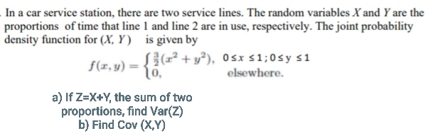 In a car service station, there are two service lines. The random variables X and Y are the
proportions of time that line 1 and line 2 are in use, respectively. The joint probability
density function for (X, Y) is given by
f(x, y) ={6,"
S{(r² + y°), 0sx s1;0sy s1
elsewhere.
a) If Z=X+Y, the sum of two
proportions, find Var(Z)
b) Find Cov (X,Y)
