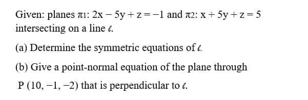 Given: planes ¹: 2x - 5y+z=-1 and 2: x + 5y+z=5
intersecting on a line e.
(a) Determine the symmetric equations of .
(b) Give a point-normal equation of the plane through
P (10,-1,-2) that is perpendicular to 6.