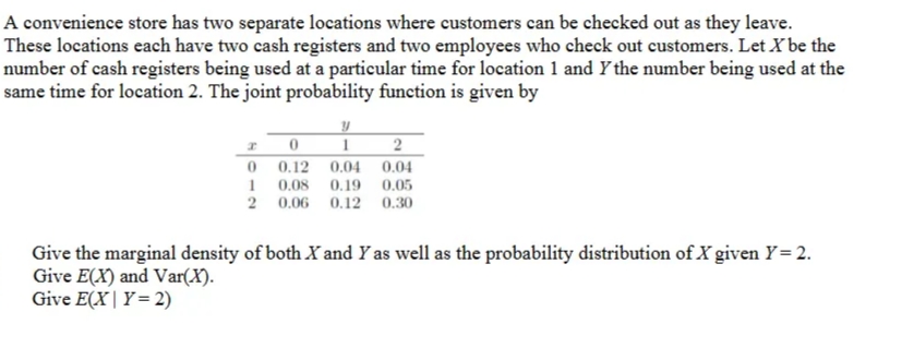 A convenience store has two separate locations where customers can be checked out as they leave.
These locations each have two cash registers and two employees who check out customers. Let X be the
number of cash registers being used at a particular time for location 1 and Y the number being used at the
same time for location 2. The joint probability function is given by
0 0.12 0.04 0.04
0.08 0.19 0.05
2 0.06 0.12 0.30
Give the marginal density of both X and Y as well as the probability distribution of X given Y= 2.
Give E(X) and Var(X).
Give E(X| Y= 2)
