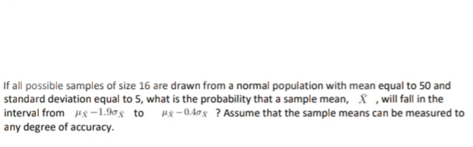 If all possible samples of size 16 are drawn from a normal population with mean equal to 50 and
standard deviation equal to 5, what is the probability that a sample mean, ,will fall in the
interval from Hx-1.90g to Hx –0.40g ? Assume that the sample means can be measured to
any degree of accuracy.
