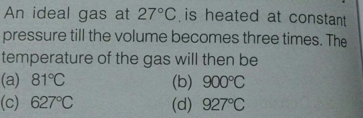 An ideal gas at 27°C is heated at constant
pressure till the volume becomes three times. The
temperature of the gas will then be
(a) 81°C
(c) 627°C
(b) 900°C
(d) 927°C
