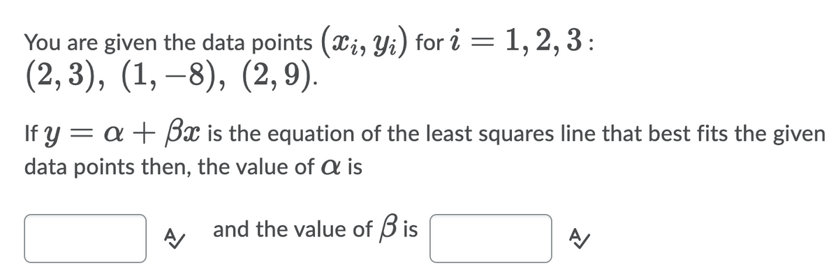 You are given the data points (xi, Yi) for i =1,2, 3 :
(2, 3), (1, –8), (2, 9).
If y = a + Bx is the equation of the least squares line that best fits the given
data points then, the value of a is
and the value of B is
