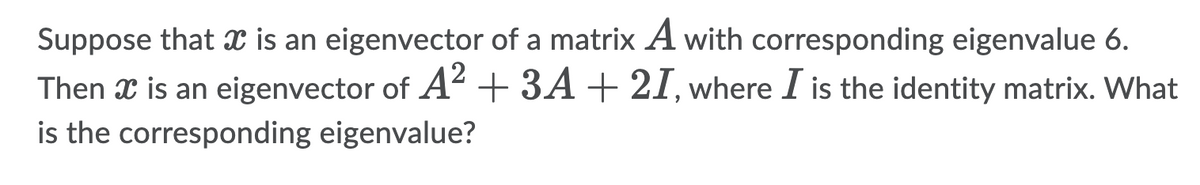 Suppose that x is an eigenvector of a matrix A with corresponding eigenvalue 6.
Then x is an eigenvector of A²+ 3A+ 21, where I is the identity matrix. What
is the corresponding eigenvalue?

