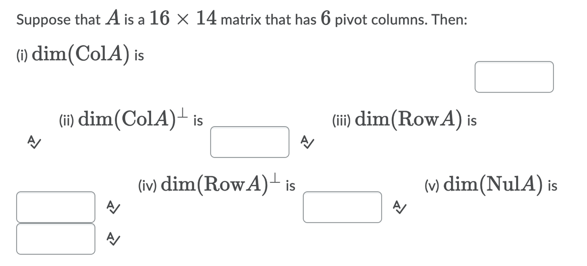 Suppose that A is a 16 × 14 matrix that has 6 pivot columns. Then:
(1) dim(ColA) is
(i) dim(ColA)- is
(ii) dim(RowA) is
(iv) dim(RowA)- is
(v) dim(NulA) is
