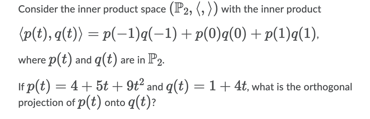 Consider the inner product space (P2, (, )) with the inner product
(p(t), q(t)) = p(-1)q(-1) +p(0)q(0)+ p(1)q(1).
where p(t) and q(t) are in P2.
If p(t) = 4+ 5t + 9t² and q(t) = 1+4t, what is the orthogonal
projection of p(t) onto q(t)?
