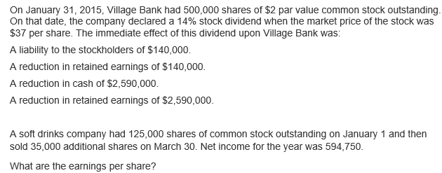 On January 31, 2015, Village Bank had 500,000 shares of $2 par value common stock outstanding.
On that date, the company declared a 14% stock dividend when the market price of the stock was
$37 per share. The immediate effect of this dividend upon Village Bank was:
A liability to the stockholders of $140,000.
A reduction in retained earnings of $140,000.
A reduction in cash of $2,590,000.
A reduction in retained earnings of $2,590,000.
A soft drinks company had 125,000 shares of common stock outstanding on January 1 and then
sold 35,000 additional shares on March 30. Net income for the year was 594,750.
What are the earnings per share?
