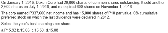 On January 1, 2016, Dexon Corp had 20,000 shares of common shares outstanding. It sold another
2,600 shares on July 1, 2016, and reacquired 600 shares on November 1, 2016.
The corp earned P337,600 net income and has 15,000 shares of P10 par value, 6% cumulative
preferred stock on which the last dividends were declared in 2012.
Select the year's basic earnings per share.
a.P15.92 b.15.65, c.15.50, d.15.08
