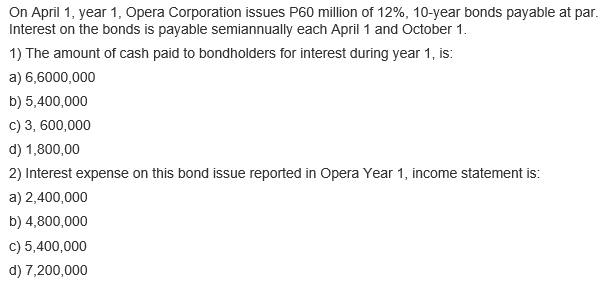 On April 1, year 1, Opera Corporation issues P60 million of 12%, 10-year bonds payable at par.
Interest on the bonds is payable semiannually each April 1 and October 1.
1) The amount of cash paid to bondholders for interest during year 1, is:
a) 6,6000,000
b) 5,400,000
c) 3, 600,000
d) 1,800,00
2) Interest expense on this bond issue reported in Opera Year 1, income statement is:
a) 2,400,000
b) 4,800,000
c) 5,400,000
d) 7,200,000
