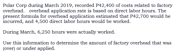 Polar Corp during March 2019, recorded P42,400 of costs related to factory
overhead. overhead application rate is based on direct labor hours. The
present formula for overhead application estimated that P42,700 would be
incurred, and 4,500 direct labor hours would be worked.
During March, 6,250 hours were actually worked.
Use this information to determine the amount of factory overhead that was
(over) or under applied.
