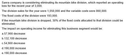 Sanra company is considering eliminating its mountain bike division, which reported an operating
loss for the recent year of 3,000.
The division sales for the year were 1,050,000 and the variable costs were 860,000.
The fixed costs of the division were 193,000.
If the mountain bike division is dropped, 30% of the fixed costs allocated to that division could be
eliminated.
The impact on operating income for eliminating this business segment would be:
a.57,900 decrease
b.132,100 decrease
c.54,900 decrease
d.190,000 increase
e.190,000 decrease
