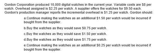 Gordon Corporation produced 10,000 digital watches in the current year. Variable costs are $8 per
watch. Overhead assigned is $2.25 per watch. A supplier offers the watches for $9.50 each.
Gordon's production manager reports the incremental overhead is $1.25 per watch. Gordon should:
a.Continue making the watches as an additional $1.50 per watch would be incurred if
bought from the supplier.
b.Buy the watches as they would save $0.75 per watch.
c.Buy the watches as they would save $1.50 per watch.
d.Buy the watches as they would save $1.75 per watch.
e.Continue making the watches as an additional $0.25 per watch would be incurred if
bought from the supplier.
