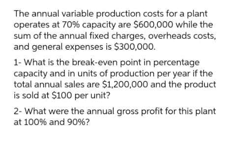 The annual variable production costs for a plant
operates at 70% capacity are $600,000 while the
sum of the annual fixed charges, overheads costs,
and general expenses is $300,000.
1- What is the break-even point in percentage
capacity and in units of production per year if the
total annual sales are $1,200,000 and the product
is sold at $100 per unit?
2- What were the annual gross profit for this plant
at 100% and 90%?
