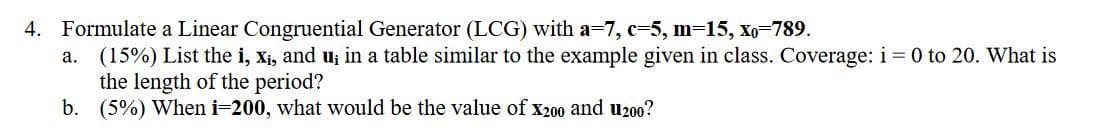 4. Formulate a Linear Congruential Generator (LCG) with a=7, c=5, m=15, Xo-789.
a. (15%) List the i, xi, and u; in a table similar to the example given in class. Coverage: i = 0 to 20. What is
the length of the period?
b. (5%) When i=200, what would be the value of x200 and u200?
