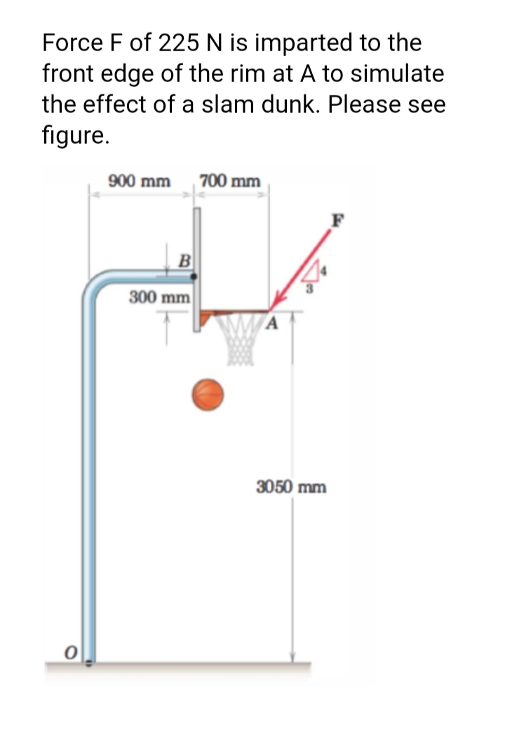 Force F of 225 N is imparted to the
front edge of the rim at A to simulate
the effect of a slam dunk. Please see
figure.
900 mm
| 700 mm
300 mm
3050 mm
BI
