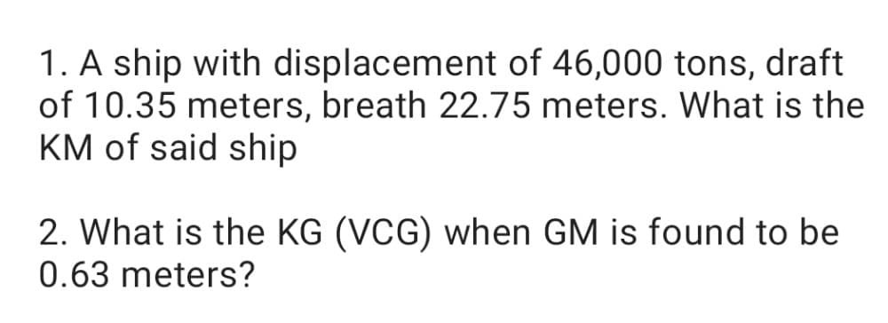 1. A ship with displacement of 46,000 tons, draft
of 10.35 meters, breath 22.75 meters. What is the
KM of said ship
2. What is the KG (VCG) when GM is found to be
0.63 meters?
