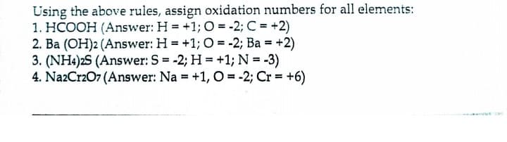 Using the above rules, assign oxidation numbers for all elements:
1. HCOOH (Answer: H = +1; O = -2; C = +2)
2. Ba (OH)2 (Answer: H = +1; O = -2; Ba = +2)
3. (NH4)2S (Answer: S = -2; H = +1; N = -3)
4. Na2CrzO7 (Answer: Na = +1, O = -2; Cr = +6)
