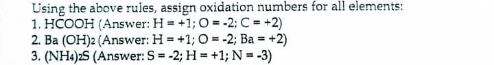 Using the above rules, assign oxidation numbers for all elements:
1. HCOOH (Answer: H = +1;O = -2; C = +2)
2. Ba (OH)2 (Answer: H = +1; O = -2; Ba = +2)
3. (NH4)2S (Answer: S = -2; H = +1; N = -3)
