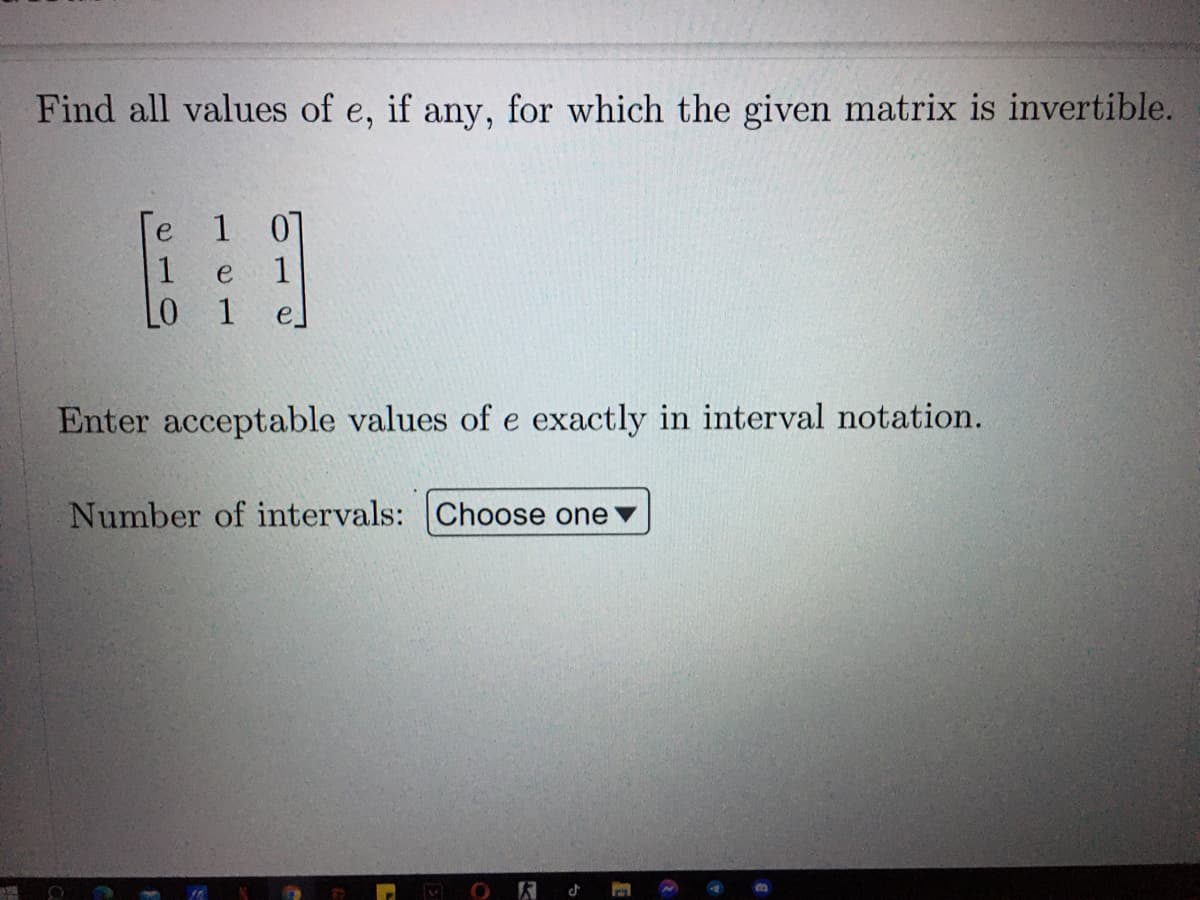 Find all values of e, if any, for which the given matrix is invertible.
[e 1 0]
1
e
1
LO 1
Enter acceptable values of e exactly in interval notation.
Number of intervals: Choose one
